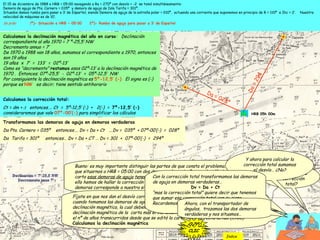 El 15 de diciembre de 1988 a HRB = 05:00 navegando a Ra = 270º con desvío = -2 se tomó simultáneamente:
Demora de aguja de Pta. Carnero = 035º y demora de aguja de Isla Tarifa = 301º.
Situados damos rumbo para pasar a 3’ de Espartel, siendo Demora de aguja de la estrella polar = 010º, actuando una corriente que suponemos en principio de R = 110º e Ihc = 2’. Nuestra
velocidad de máquinas es de 10’.
Se pide: 1º)- Situación a HRB = 05:00 2º)- Rumbo de aguja para pasar a 3’ de Espartel
¿Como hallamos
la corrección
total?
Bueno: es muy importante distinguir las partes de que consta el problema. 1º tenemos
que situarnos a HRB = 05:00 con dos demoras de aguja. Para poder dibujarlas en la
carta esas demoras de aguja tenemos que transformarlas en demoras verdaderas. Para
ello hemos de hallar la corrección total. Ya sabemos que la intersección de las dos
demoras corresponde a nuestra situación.
CLIC
Fíjate en que nos dan el desvío correspondiente al Ra 270º, que es el rumbo que llevamos
cuando tomamos las demoras de aguja. Si tenemos el desvío nos falta conocer la
declinación magnética, la cual debemos hallar: . Esa declinación magnética es igual a la
declinación magnética de la carta más el incremento o decremento anuo multiplicado por
el nº de años transcurridos desde que se editó la carta hasta la fecha actual (1988).
Calculamos la declinación magnética
CLIC
CLIC
Y ahora para calcular la
corrección total sumamos
el desvío… ¿No?
Si, porque como
ya sabes:
Ct = dm +Δ
CLIC
Calculamos la corrección total:
Ct = dm + Δ entonces…. Ct = 5º-12,5’ (-) + 2(-) = 7º-12,5’ (-)
consideraremos que vale 07º-00’(-) para simplificar los cálculos
CLIC
Con la corrección total transformamos las demoras
de aguja en demoras verdaderas…
Dv = Da + Ct
“mas la corrección total” quiere decir que tenemos
que sumar esa corrección total con su signo..
Recordemos que se trata de una suma algebráica .
Transformamos las demoras de aguja en demoras verdaderas
Da Pta. Carnero = 035º entonces…. Dv = Da + Ct ….Dv = 035º + 07º-00’(-) = 028º
Da Tarifa = 301º entonces… Dv = Da + CT … Dv = 301 + 07º-00’(-) = 294º
CLICCLIC
Calculamos la declinación magnética del año en curso: Declinación
correspondiente al año 1970 = 7 º-25,5’ NW
Decremento annuo = 7’
De 1970 a 1988 van 18 años, sumamos el correspondiente a 1970, entonces
son 19 años
19 años x 7’ = 133’ = 02º-13’
Como es “decremento” restamos esos 02º-13’ a la declinación magnética de
1970 . Entonces; 07º-25,5’ - 02º-13’ = 05º-12,5’ NW
Por consiguiente la declinación magnética es 5º-12,5’ (-) El signo es (-)
porque es NW es decir; tiene sentido antihorario
CLIC
Ahora, con el transportador de
ángulos, trazamos las dos demoras
verdaderas y nos situamos…
Da=294
Da = 028º
HRB 05h 00m
CLIC
Indice
 