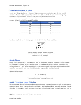 University of Tennessee - Logistics 411



Standard Deviation of Sales
Cabot’s Lunch Delight product has a 25 case per day standard deviation of sales (see Appendix C for detailed
calculation). The standard deviation of sales was found using data provided by the sales department regarding
distribution of daily demand from retailers for 2005 on reviewing the last 50 working days:

Demand for Lunch Delight During Lead Time, 2005

                                      Cases                                    Frequency
                                        200                                        10
                                        202                                        11
                                        250                                        40
                                        260                                        11
                                        268                                        10




Cabot advised utilization of the following equation for standard deviation of sales calculation:




                                     Formula utilized for standard deviation calculation 3

                                              f= frequency and d= difference



Safety Stock
Cabot’s Lunch Delight product is transported from Texas to Louisiana with an average transit time of 5 days, however
due to the selection of rail as the mode of transportation, Cabot experiences lead time variation. This variation is a
standard deviation of 3 days. Cabot has selected a minimum stock protection level of 95% in it’s Louisiana distribution
center. This requires safety stock levels of 507.09 cases (see Appendix D for detailed calculation).

Safety Stock Calculation =


                                                   SS =    z-score * s’

                                     z-score is directly related to stock protection level


Stock Protection Level Variation
We calculate safety stock as a proportion of the stock protection level. The higher the protection level the more additional
inventory is need to sufﬁce. The ﬁfty day demand data present previous shows a normal distribution of demand, thus we
used 1.645, a z-score from a normal distribution z-score table that corresponds to 95%. Since the safety stock levels are



3   Difference in number of cases from expected value of cases


Cabot Food Company
                                                                                                        3
 