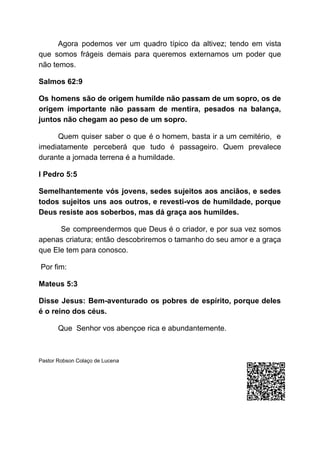 Agora podemos ver um quadro típico da altivez; tendo em vista
que somos frágeis demais para queremos externamos um poder que
não temos.
Salmos 62:9
Os homens são de origem humilde não passam de um sopro, os de
origem importante não passam de mentira, pesados na balança,
juntos não chegam ao peso de um sopro.
Quem quiser saber o que é o homem, basta ir a um cemitério, e
imediatamente perceberá que tudo é passageiro. Quem prevalece
durante a jornada terrena é a humildade.
I Pedro 5:5
Semelhantemente vós jovens, sedes sujeitos aos anciãos, e sedes
todos sujeitos uns aos outros, e revesti-vos de humildade, porque
Deus resiste aos soberbos, mas dá graça aos humildes.
Se compreendermos que Deus é o criador, e por sua vez somos
apenas criatura; então descobriremos o tamanho do seu amor e a graça
que Ele tem para conosco.
Por fim:
Mateus 5:3
Disse Jesus: Bem-aventurado os pobres de espírito, porque deles
é o reino dos céus.
Que Senhor vos abençoe rica e abundantemente.
Pastor Robson Colaço de Lucena
 
