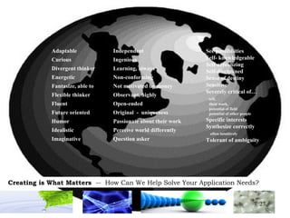 See possibilities Self- knowledgeable Self-actualizing Self-disciplined Sense of destiny Sensitive Severely critical of… self,  their work,  potential of field  potential of other people Specific interests Synthesize correctly  often intuitively Tolerant of ambiguity Adaptable Curious Divergent thinker Energetic Fantasize, able to Flexible thinker Fluent Future oriented Humor Idealistic Imaginative Independent Ingenious Learning, always Non-conforming Not motivated by money Observant, highly Open-ended Original  -  uniqueness Passionate about their work Perceive world differently Question asker 