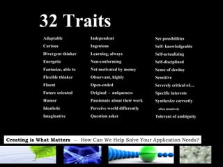 32 Traits See possibilities Self- knowledgeable Self-actualizing Self-disciplined Sense of destiny Sensitive Severely critical of… Specific interests Synthesize correctly  often intuitively Tolerant of ambiguity Adaptable Curious Divergent thinker Energetic Fantasize, able to Flexible thinker Fluent Future oriented Humor Idealistic Imaginative Independent Ingenious Learning, always Non-conforming Not motivated by money Observant, highly Open-ended Original  -  uniqueness Passionate about their work Perceive world differently Question asker 