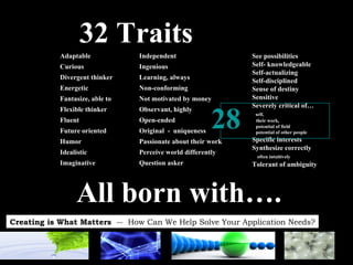 32 Traits See possibilities Self- knowledgeable Self-actualizing Self-disciplined Sense of destiny Sensitive Severely critical of… self,  their work,  potential of field  potential of other people Specific interests Synthesize correctly  often intuitively Tolerant of ambiguity Adaptable Curious Divergent thinker Energetic Fantasize, able to Flexible thinker Fluent Future oriented Humor Idealistic Imaginative Independent Ingenious Learning, always Non-conforming Not motivated by money Observant, highly Open-ended Original  -  uniqueness Passionate about their work Perceive world differently Question asker 28 All born with…. 