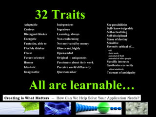 32 Traits See possibilities Self- knowledgeable Self-actualizing Self-disciplined Sense of destiny Sensitive Severely critical of… self,  their work,  potential of field  potential of other people Specific interests Synthesize correctly  often intuitively Tolerant of ambiguity Adaptable Curious Divergent thinker Energetic Fantasize, able to Flexible thinker Fluent Future oriented Humor Idealistic Imaginative Independent Ingenious Learning, always Non-conforming Not motivated by money Observant, highly Open-ended Original  -  uniqueness Passionate about their work Perceive world differently Question asker All are learnable… 