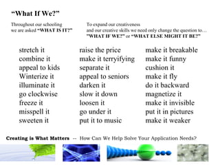 stretch it raise the price make it breakable combine it make it terryifying make it funny appeal to kids separate it cushion it Winterize it appeal to seniors make it fly illuminate it darken it do it backward go clockwise slow it down magnetize it freeze it loosen it make it invisible misspell it go under it put it in pictures sweeten it put it to music make it weaker Throughout our schooling we are asked  “WHAT IS IT?” To expand our creativeness and our creative skills we need only change the question to… ” WHAT IF WE?”  or  “WHAT ELSE MIGHT IT BE?” “ What If We?” 