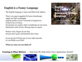 English is a Funny Language There is no egg in eggplant No ham in hamburger Apple nor Pine in pineapple English muffins weren’t invented in England nor French Fries in France. Sweetmeats are candies while sweetbreads are not sweet. Quicksand works slowly, Boxing rings are square Writers write, fingers do not fing Grocers don’t groce and hammers don’t ham If you get rid of all but one of your odds and ends Is it an ODD or an END? What are some you can think of? The English language is funny and filled with oddities. 