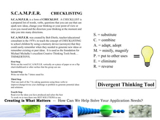 S.C.A.M.P.E.R.  CHECKLISTING S.C.A.M.P.E.R.  is a form of  CHECKLIST .  A CHECKLLIST is a prepared list of words, verbs, questions that you can use that can spark new ideas, change your thinking or your point of view or even you mood and the direction your thinking at the moment and take you into many directions. S.C.A.M.P.E.R.  was created by Bob Eberle, teacher/educational consultant in the 1970 s to teach the concept of CHECKLISTING to school children by using a memory device (acronym) that they could easily remember when they needed to generate new ideas or remember existing or past ideas.  It is used as the foundation for Michael Michalko’s excellent Creative Thinking Tools book…THINKERTOYS. First Step Write out the word S.C.A.M.P.E.R. vertically on a piece of paper or on a flip chart/chalkboard or other surface that the group can see. Second Step Write out what the 7 letters stand for. Third Step Then use each of the 7 by asking questions using these verbs to improve/change/revise your challenge or problem to generate potential ideas and solutions. Fourth Step Read over the ideas you have produced and select the best To work on to turn them into HOT SOLUTIONS to use. = S. = substitute C. = combine A. = adapt, adopt M. = minify, magnify P. = put to other uses E. = eliminate R. = reverse Divergent Thinking Tool 