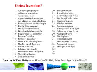 1.  A black highlighter pen 20. Powdered Water 2. A book on how to read 21. Reusable ice cubes 3. A dictionary index 22. Seatbelts for motorbikes 4. A pedal powered wheelchair 23. See through toilet tissue 5. AC adaptor for solar calculators 24. Silent alarm clock 6. Battery powered battery charger 25. Skinless bananas 7. Braille drivers manual `26. Smooth sandpaper ` 8. Do-it-yourself road map 27. Solar powered flash light 9. Double sided playing cards 28. Submarine screen doors 10. Ejector seats for helicopters 29. Waterproof towel 11. Fireproof matches 30. Toe implants 12. Fireproof cigarettes 31. Turnip ice cream 13. Glow in the dark sunglasses 32. Watermelon seed sorter 14. Hand powered chain saw 33. Waterproof sponge 15. Inflatable anchor 34. Waterproof tea bags 16. Inflatable dart boards` 35. 17. Mechanical pencil sharpener 36. 18. Non-stick cello-tape 37. 19. Zero proof alcohol Useless Inventions? 
