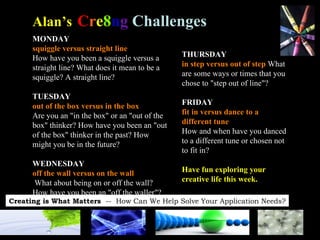 MONDAY squiggle versus straight line   How have you been a squiggle versus a straight line? What does it mean to be a squiggle? A straight line? TUESDAY   out of the box versus in the box   Are you an "in the box" or an "out of the box" thinker? How have you been an "out of the box" thinker in the past? How might you be in the future? WEDNESDAY   off the wall versus on the wall What about being on or off the wall? How have you been an "off the waller"? Alan’s   C r e 8 n g   Challenges THURSDAY in step versus out of step  What are some ways or times that you chose to "step out of line"? FRIDAY   fit in versus dance to a different tune   How and when have you danced to a different tune or chosen not to fit in?  Have fun exploring your creative life this week. 