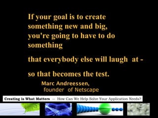 If your goal is to create  something new and big,  you're going to have to do  something  that everybody else will laugh  at -  so that becomes the test. Marc Andreessen,   founder  of Netscape 