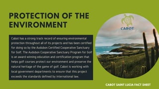 Cabot has a strong track record of ensuring environmental
protection throughout all of its projects and has been certified
for doing so by the Audubon Certified Cooperative Sanctuary
for Golf. The Audubon Cooperative Sanctuary Program for Golf
is an award winning education and certification program that
helps golf courses protect our environment and preserve the
natural heritage of the game of golf. Cabot is working with
local government departments to ensure that this project
exceeds the standards defined by international law.
PROTECTION OF THE
ENVIRONMENT
CABOT SAINT LUCIA FACT SHEET
 
