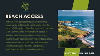 BEACH ACCESS
All beach front developments in Saint Lucia must
ensure by law public access to the beach. From the
outset of this project, Cabot has been - and continues
to be - committed to providing beach access. In
addition, Cabot has also made a commitment to
enhance Cas en Bas beach with improved road access
and new facilities for public use, such as outdoor
showers and washrooms, once the relevant
government permissions have been granted.
CABOT SAINT LUCIA FACT SHEET
 