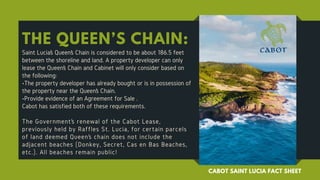 THE QUEEN’S CHAIN:
Saint Lucia’s Queen’s Chain is considered to be about 186.5 feet
between the shoreline and land. A property developer can only
lease the Queen’s Chain and Cabinet will only consider based on
the following:
•The property developer has already bought or is in possession of
the property near the Queen’s Chain.
•Provide evidence of an Agreement for Sale .
Cabot has satisfied both of these requirements.
The Government’s renewal of the Cabot Lease,
previously held by Raffles St. Lucia, for certain parcels
of land deemed Queen’s chain does not include the
adjacent beaches (Donkey, Secret, Cas en Bas Beaches,
etc.). All beaches remain public!
CABOT SAINT LUCIA FACT SHEET
 