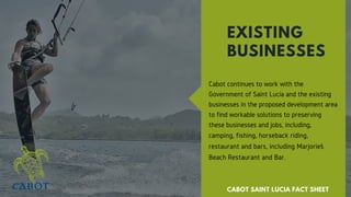 Cabot continues to work with the
Government of Saint Lucia and the existing
businesses in the proposed development area
to find workable solutions to preserving
these businesses and jobs, including,
camping, fishing, horseback riding,
restaurant and bars, including Marjorie’s
Beach Restaurant and Bar.
EXISTING
BUSINESSES
CABOT SAINT LUCIA FACT SHEET
 