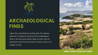 ARCHAEOLOGICAL
FINDS
Cabot has committed to working with the relevant
agencies to preserve historical and archaeological
finds in the area and stands ready to enter into an
agreement with the Government of Saint Lucia or its
assigns on this.
CABOT SAINT LUCIA FACT SHEET
 