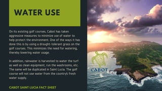 WATER USE
On its existing golf courses, Cabot has taken
aggressive measures to minimize use of water to
help protect the environment. One of the ways it has
done this is by using a drought-tolerant grass on the
golf courses. This minimizes the need for watering,
thereby lowering water usage.
In addition, rainwater is harvested to water the turf
as well as clean equipment, run the washrooms, etc.
The same will be duplicated in Saint Lucia. The golf
course will not use water from the country’s fresh
water supply.
CABOT SAINT LUCIA FACT SHEET
 