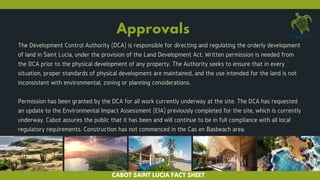 Approvals
The Development Control Authority (DCA) is responsible for directing and regulating the orderly development
of land in Saint Lucia, under the provision of the Land Development Act. Written permission is needed from
the DCA prior to the physical development of any property. The Authority seeks to ensure that in every
situation, proper standards of physical development are maintained, and the use intended for the land is not
inconsistent with environmental, zoning or planning considerations.
Permission has been granted by the DCA for all work currently underway at the site. The DCA has requested
an update to the Environmental Impact Assessment (EIA) previously completed for the site, which is currently
underway. Cabot assures the public that it has been and will continue to be in full compliance with all local
regulatory requirements. Construction has not commenced in the Cas en Basbeach area.
CABOT SAINT LUCIA FACT SHEET
 