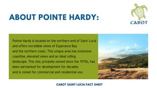 ABOUT POINTE HARDY:
Pointe Hardy is located on the northern end of Saint Lucia
and offers incredible views of Esperance Bay
and the northern coast. This unique area has extensive
coastline, elevated views and an ideal rolling
landscape. This site, privately owned since the 1970s, has
been earmarked for development for decades
and is zoned for commercial and residential use.
CABOT SAINT LUCIA FACT SHEET
 