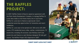 THE RAFFLES
PROJECT:
In 2007, Raffles Hotels & Resorts signed an agreement with
the Point Hardy Development Company, to manage Raffles St.
Lucia, West Indies at the Pointe Hardy site in Cap Estate.
Raffles St. Lucia was to feature a spectacular resort,
residential ownership opportunities for homesites and resort
residences.
Raffles St. Lucia was to be spread over 360 acres with 200-
rooms, 275 residential luxury villas, casitas, condominiums, 75
estate lots, including 35 exclusive Jack Nicklaus Golf Club
estate lots and feature a Jack Nicklaus designed 18-hole golf
course. The Raffles Project DCA Approval in 2007.
CABOT SAINT LUCIA FACT SHEET
 