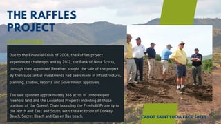 THE RAFFLES
PROJECT
Due to the Financial Crisis of 2008, the Raffles project
experienced challenges and by 2012, the Bank of Nova Scotia,
through their appointed Receiver, sought the sale of the project.
By then substantial investments had been made in infrastructure,
planning, studies, reports and Government approvals.
The sale spanned approximately 366 acres of undeveloped
freehold land and the Leasehold Property including all those
portions of the Queen’s Chain bounding the Freehold Property to
the North and East and South, with the exception of Donkey
Beach, Secret Beach and Cas en Bas beach.
CONTINUED
CABOT SAINT LUCIA FACT SHEET
 