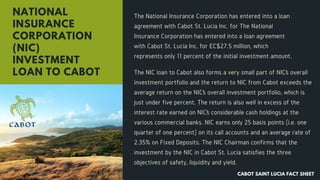 The NIC loan to Cabot also forms a very small part of NIC’s overall
investment portfolio and the return to NIC from Cabot exceeds the
average return on the NIC’s overall investment portfolio, which is
just under five percent. The return is also well in excess of the
interest rate earned on NIC’s considerable cash holdings at the
various commercial banks. NIC earns only 25 basis points (i.e. one
quarter of one percent) on its call accounts and an average rate of
2.35% on Fixed Deposits. The NIC Chairman confirms that the
investment by the NIC in Cabot St. Lucia satisfies the three
objectives of safety, liquidity and yield.
NATIONAL
INSURANCE
CORPORATION
(NIC)
INVESTMENT
LOAN TO CABOT
The National Insurance Corporation has entered into a loan
agreement with Cabot St. Lucia Inc. for The National
Insurance Corporation has entered into a loan agreement
with Cabot St. Lucia Inc. for EC$27.5 million, which
represents only 11 percent of the initial investment amount.
CABOT SAINT LUCIA FACT SHEET
 