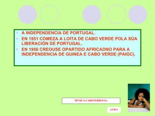 A INDEPENDENCIA DE PORTUGAL. EN 1951 COMEZA A LOITA DE CABO VERDE POLA SÚA LIBERACIÓN DE PORTUGAL.  EN 1956 CREOUSE OPARTIDO AFRICADNO PARA A INDEPENDENCIA DE GUINEA E CABO VERDE (PAIGC). MÚSICA CABOVERDIANA. LURA 