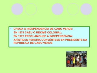 CHEGA A INDEPENDENCIA DE CABO VERDE: EN 1974 CAEU O RÉXIME COLONIAL;  EN 1975 PROCLAMOUSE A INDEPENDENCIA: ARÍSTIDES PEREIRA CONVÉRTESE EN PRESIDENTE DA REPÚBLICA DE CABO VERDE  