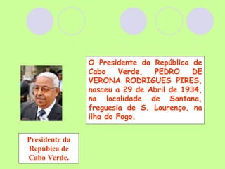 Presidente da Repúbica de Cabo Verde. O Presidente da República de Cabo Verde, PEDRO DE VERONA RODRIGUES PIRES, nasceu a 29 de Abril de 1934, na localidade de Santana, freguesia de S. Lourenço, na ilha do Fogo. 