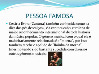 PESSOA FAMOSA
 Cesária Évora (Cantora) também conhecida como «a
 diva dos pés descalços», é a cantora cabo-verdiana de
 maior reconhecimento internacional de toda história
 da música popular. O género musical com o qual ela é
 maioritariamente relacionada é a "morna", por isso
 também recebe o apelido de "Rainha da morna"
 (mesmo tendo sido bastante sucedida com diversos
 outros géneros musicais.
 
