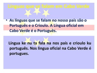 Línguas que se falam em Cabo VerdeAs línguas que se falam no nosso país são o Português e o Crioulo. A Língua oficial em Cabo Verde é o Português.. Língua ke nu ta fala na nos país e crioulo kuportuguês. Nos lingua oficial na Cabo Verde é portugues.