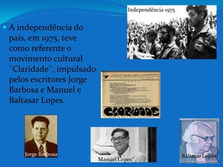 Independência 1975A independência do país, em 1975, teve como referente o movimento cultural ¨Claridade¨, impulsado pelos escritores Jorge Barbosa e Manuel e Baltasar Lopes.Jorge BarbosaBaltasar LopesManuel Lopes