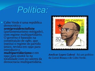 Política:Cabo Verde é uma república democrática semipresidencialista(parlamentarismo mitigado), com regime multipartidário. O governo é baseado na constituição de 1980, que institui o regime de partido único, revista em 1990 para introduzir o multipartidarismoe em 1992 para ajustá-la na totalidade com os valores da democracia multipartidária.Amílcar Lopes Cabral  foi um político da Guiné-Bissau e de Cabo Verde.