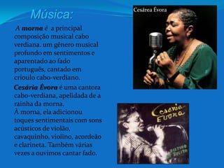Cesárea ÉvoraMúsica:     A morna é  a principal composição musical cabo verdiana. um gênero musical profundo em sentimentos e aparentado ao fado português, cantado em crioulo cabo-verdiano.CesáriaÉvora é uma cantora cabo-verdiana, apelidada de a rainha da morna.À morna, ela adicionou toques sentimentais com sons acústicos de violão, cavaquinho, violino, acordeão e clarineta. Também várias vezes a ouvimos cantar fado. 