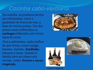 Cozinha cabo-verdiana:Na cozinha, os produtos devem ser enfatizados, como a qualidade de frutos do mar, a base de muitos pratos. Um dos pratos mais conhecidos e a cachupa elaborada com vários tipos de carne.   Para a sobremesa, nada melhor do que frutas, como manga, banana, mamão, Azedinha, tamaras e cocos. Quanto à bebida deve ser observado cerveja, vinho, licores e sucos tropicais.cachupaAzedinhaLicores Tropicais 