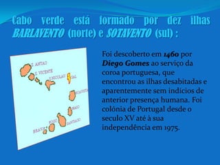 Cabo verde está formado por dez ilhasBARLAVENTO  (norte) e SOTAVENTO  (sul) :Foi descoberto em 1460 por Diego Gomes ao serviço da coroa portuguesa, que encontrou as ilhas desabitadas e aparentemente sem indícios de anterior presença humana. Foi colónia de Portugal desde o seculo XV até à sua independência em 1975.