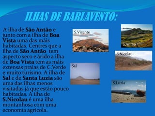 ILHAS DE BARLAVENTO:A ilha de São Antão e junto com a ilha de Boa Vista uma das máis habitadas. Centres que a ilha de São Antãotem aspecto seco e árido a ilha de Boa Vista tem as máis extensas praias de C.Verde e muito turismo. A ilha de Sal e de Santa Luziasão uma das ilhas menos visitadas já que estão pouco habitadas. A ilha de S.Nicolau é uma ilha montanhosa com uma economía agrícola.S.VicenteS.AntãoS.NicolauSalS.Luzia