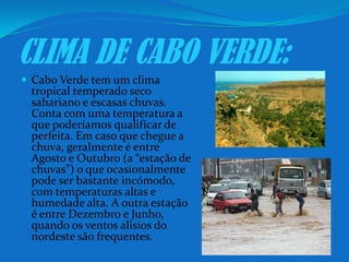 CLIMA DE CABO VERDE:Cabo Verde tem um clima tropical temperado seco sahariano e escasas chuvas. Conta com uma temperatura a que poderíamos qualificar de perfeita. Em caso que chegue a chuva, geralmente é entre Agosto e Outubro (a “estação de chuvas”) o que ocasionalmente pode ser bastante incómodo, com temperaturas altas e humedadealta. A outra estação é entre Dezembro e Junho, quando os ventos alisios do nordeste são frequentes.