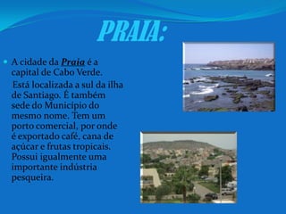 PRAIA:A cidade da Praia é a capital de Cabo Verde. Está localizada a sul da ilha de Santiago. É também sede do Município do mesmo nome. Tem um porto comercial, por onde é exportado café, cana de açúcar e frutas tropicais. Possui igualmente uma importante indústria pesqueira.