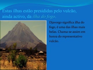 Estas ilhas estão presididas pelo vulcão, ainda activo, da ilha do fogo. Djavorgo significa ilha do                                                       fogo, é uma das ilhas mais                                                      belas. Chama-se assim em                                                      honra do representativo                                                       vulcão.