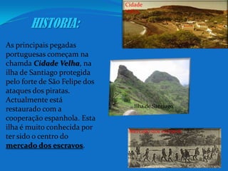 Cidade VelhaHISTORIA:As principais pegadas portuguesas começam na chamdaCidade Velha, na ilha de Santiago protegida pelo forte de São Felipe dos ataques dos piratas. Actualmente está restaurado com a cooperação espanhola. Esta ilha é muito conhecida por ter sido o centro do mercado dos escravos.Ilha de SantiagoMercado dos escravos