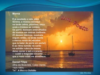 São Nicolau
Morna
É já saudade a vela, além.
Serena, a música esvoaça
na tarde calma, plúmbea, baça,
onde a tristeza se contém.
Os pares deslizam embrulhados
de sonhos em dobras inefáveis.
(Ó deuses lúbricos, ousáveis
erguer, então, na tarde morta
a eterna ronda de pecados
que ia bater de porta em porta!)
E ao ritmo túmido do canto
na solidão rubra da messe,
deixo correr o sal e o pranto
— subtil e magoado encanto
que o rosto núbil me envelhece.
Daniel Filipe
(Ilha da Boavista, Cabo Verde,
1925-1964)
"in" A Ilha e a Solidão
 