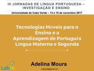 Tecnologias Móveis para o
Ensino e a
Aprendizagem de Português
Língua Materna e Segunda
Adelina Moura
adelina8@gmail.com
Universidade de Cabo Verde – 13 a 15 de novembro 2017
 