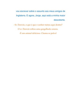 vou escrever sobre o assunto aos meus amigos de
Inglaterra. E agora, Jorge, aqui está a minha maior
descoberta.
- Sr. Darwin, o que é que o senhor meteu aqui dentro?
O sr. Darwin soltou uma gargalhada sonora.
-É um animal delicioso. Chama-se polvo!
 