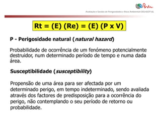 Avaliação e Gestão de Perigosidades e Risco Ambiental CEG-IGOT-UL




          Rt = (E) (Re) = (E) (P x V)
P - Perigosidade natural (natural hazard)

Probabilidade de ocorrência de um fenómeno potencialmente
destruidor, num determinado período de tempo e numa dada
área.

Susceptibilidade (susceptibility)

Propensão de uma área para ser afectada por um
determinado perigo, em tempo indeterminado, sendo avaliada
através dos factores de predisposição para a ocorrência do
perigo, não contemplando o seu período de retorno ou
probabilidade.
 