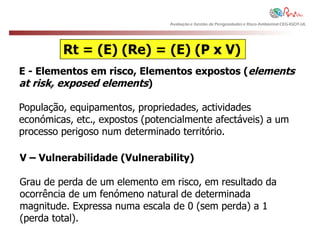 Avaliação e Gestão de Perigosidades e Risco Ambiental CEG-IGOT-UL




         Rt = (E) (Re) = (E) (P x V)
E - Elementos em risco, Elementos expostos (elements
at risk, exposed elements)

População, equipamentos, propriedades, actividades
económicas, etc., expostos (potencialmente afectáveis) a um
processo perigoso num determinado território.

V – Vulnerabilidade (Vulnerability)

Grau de perda de um elemento em risco, em resultado da
ocorrência de um fenómeno natural de determinada
magnitude. Expressa numa escala de 0 (sem perda) a 1
(perda total).
 