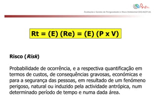 Avaliação e Gestão de Perigosidades e Risco Ambiental CEG-IGOT-UL




         Rt = (E) (Re) = (E) (P x V)


Risco (Risk)

Probabilidade de ocorrência, e a respectiva quantificação em
termos de custos, de consequências gravosas, económicas e
para a segurança das pessoas, em resultado de um fenómeno
perigoso, natural ou induzido pela actividade antrópica, num
determinado período de tempo e numa dada área.
 