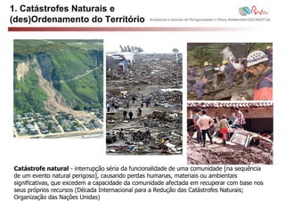 1. Catástrofes Naturais e
(des)Ordenamento do Território                  Avaliação e Gestão de Perigosidades e Risco Ambiental CEG-IGOT-UL




Catástrofe natural - interrupção séria da funcionalidade de uma comunidade [na sequência
de um evento natural perigoso], causando perdas humanas, materiais ou ambientais
significativas, que excedem a capacidade da comunidade afectada em recuperar com base nos
seus próprios recursos (Década Internacional para a Redução das Catástrofes Naturais;
Organização das Nações Unidas)
 