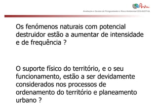 Avaliação e Gestão de Perigosidades e Risco Ambiental CEG-IGOT-UL




Os fenómenos naturais com potencial
destruidor estão a aumentar de intensidade
e de frequência ?


O suporte físico do território, e o seu
funcionamento, estão a ser devidamente
considerados nos processos de
ordenamento do território e planeamento
urbano ?
 