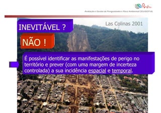 Avaliação e Gestão de Perigosidades e Risco Ambiental CEG-IGOT-UL




                                               Las Colinas 2001
INEVITÁVEL ?

NÃO !
 É possível identificar as manifestações de perigo no
 território e prever (com uma margem de incerteza
 controlada) a sua incidência espacial e temporal.
 