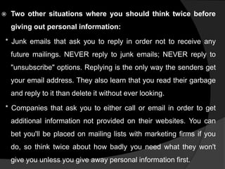 

Two other situations where you should think twice before
giving out personal information:

* Junk emails that ask you to reply in order not to receive any
future mailings. NEVER reply to junk emails; NEVER reply to
"unsubscribe" options. Replying is the only way the senders get
your email address. They also learn that you read their garbage

and reply to it than delete it without ever looking.
* Companies that ask you to either call or email in order to get
additional information not provided on their websites. You can

bet you'll be placed on mailing lists with marketing firms if you
do, so think twice about how badly you need what they won't
give you unless you give away personal information first.

 