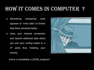 HOW IT COMES IN COMPUTER ?


Advertising

companies

uses

spyware to “mine data” to further

help them advertise better.


Uses your Internet connection
and reports statistical data about
you and your surfing habits to a
3rd

party thus

Violating

your

privacy.
And is a completely a LEGAL program!

 
